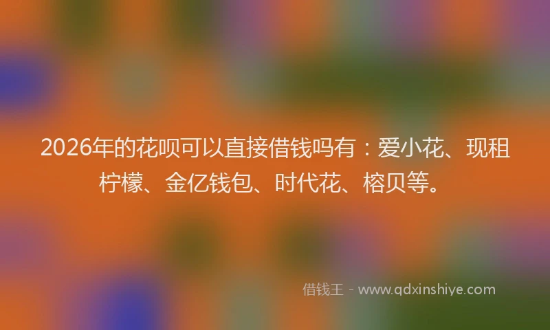 2026年的花呗可以直接借钱吗有：爱小花、现租柠檬、金亿钱包、时代花、榕贝等。