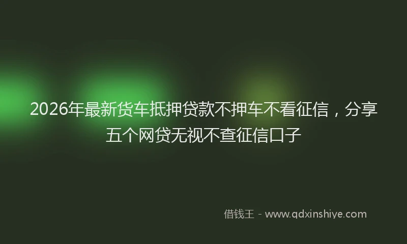 2026年最新货车抵押贷款不押车不看征信，分享五个网贷无视不查征信口子