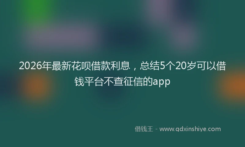 2026年最新花呗借款利息，总结5个20岁可以借钱平台不查征信的app