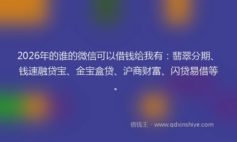 2026年的谁的微信可以借钱给我有：翡翠分期、钱速融贷宝、金宝盒贷、沪商财富、闪贷易借等。