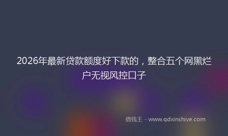 2026年最新贷款额度好下款的，整合五个网黑烂户无视风控口子