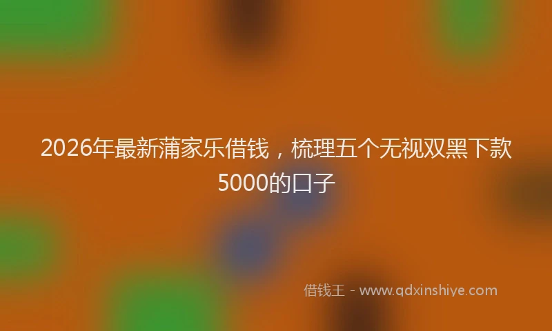 2026年最新蒲家乐借钱，梳理五个无视双黑下款5000的口子