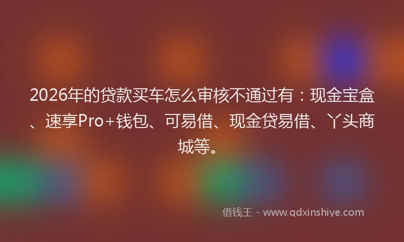 2026年的贷款买车怎么审核不通过有：现金宝盒、速享Pro+钱包、可易借、现金贷易借、丫头商城等。