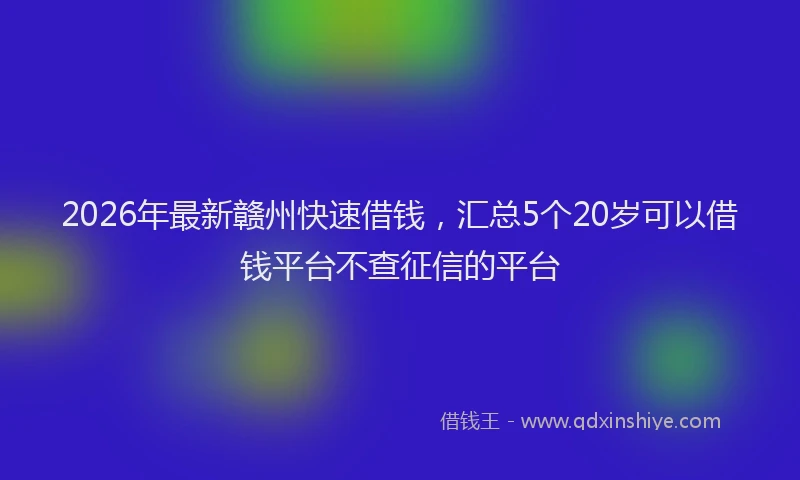 2026年最新赣州快速借钱，汇总5个20岁可以借钱平台不查征信的平台