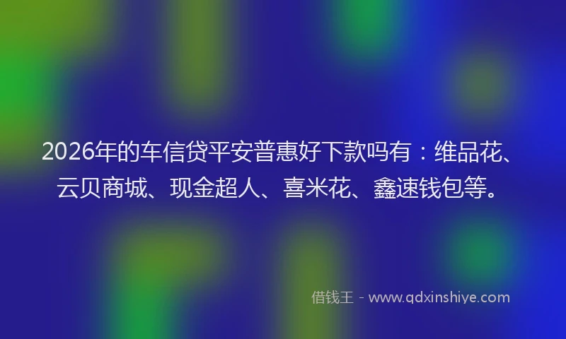 2026年的车信贷平安普惠好下款吗有：维品花、云贝商城、现金超人、喜米花、鑫速钱包等。