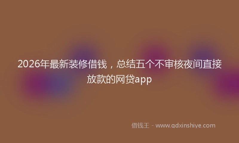2026年最新装修借钱，总结五个不审核夜间直接放款的网贷app