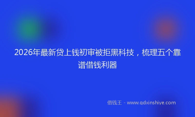 2026年最新贷上钱初审被拒黑科技，梳理五个靠谱借钱利器