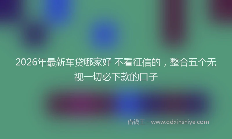 2026年最新车贷哪家好 不看征信的，整合五个无视一切必下款的口子
