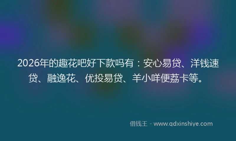 2026年的趣花吧好下款吗有：安心易贷、洋钱速贷、融逸花、优投易贷、羊小咩便荔卡等。