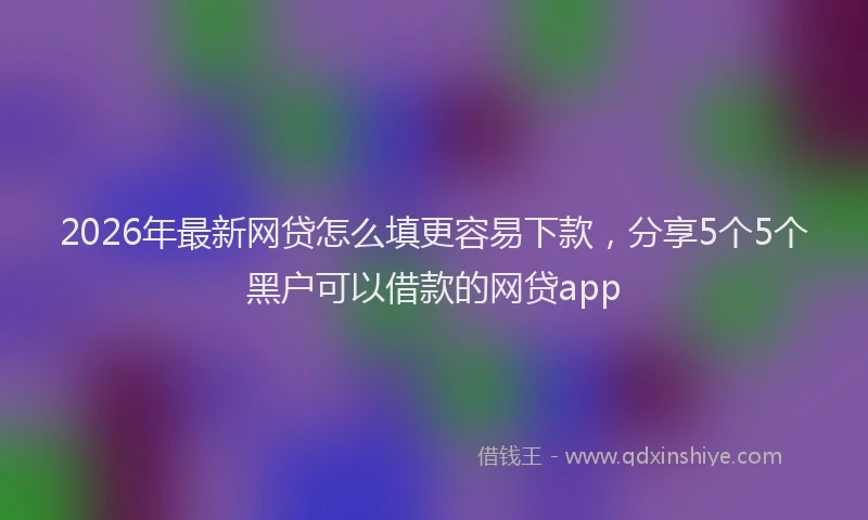 2026年最新网贷怎么填更容易下款，分享5个5个黑户可以借款的网贷app