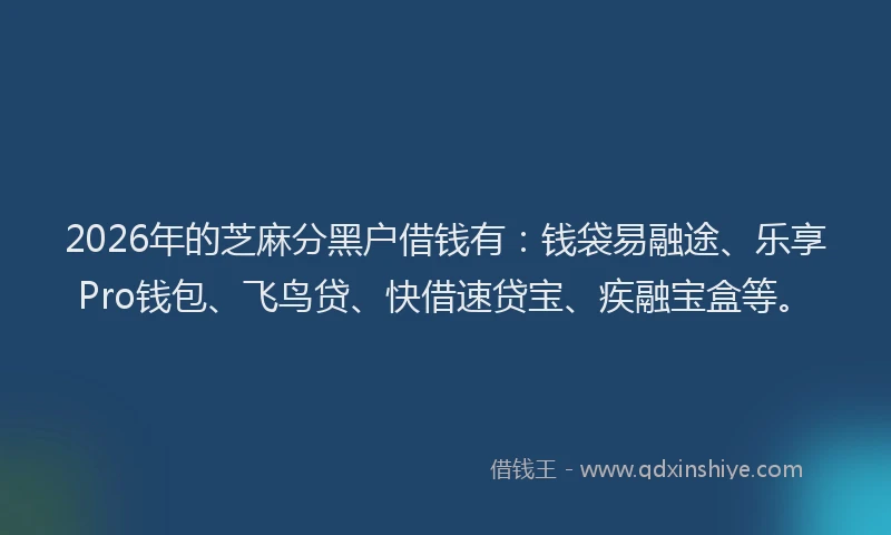 2026年的芝麻分黑户借钱有：钱袋易融途、乐享Pro钱包、飞鸟贷、快借速贷宝、疾融宝盒等。