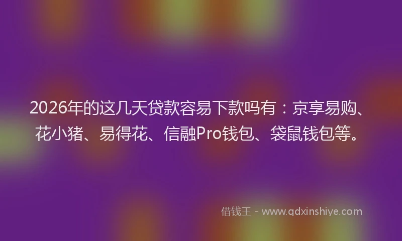 2026年的这几天贷款容易下款吗有：京享易购、花小猪、易得花、信融Pro钱包、袋鼠钱包等。