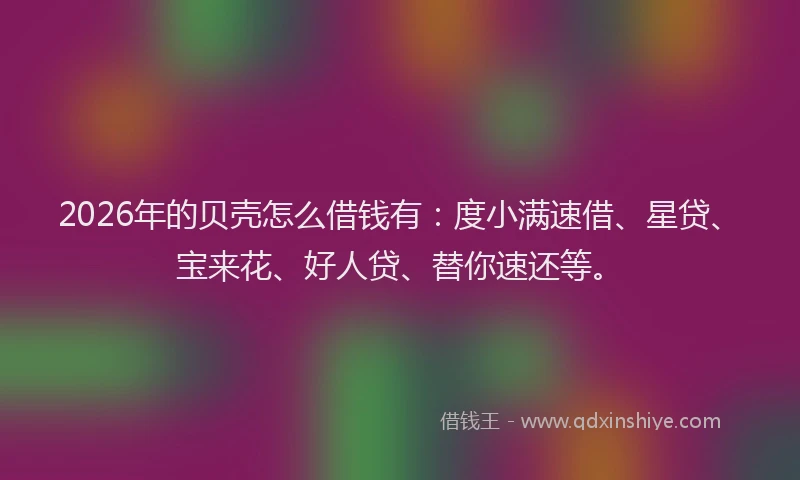 2026年的贝壳怎么借钱有：度小满速借、星贷、宝来花、好人贷、替你速还等。