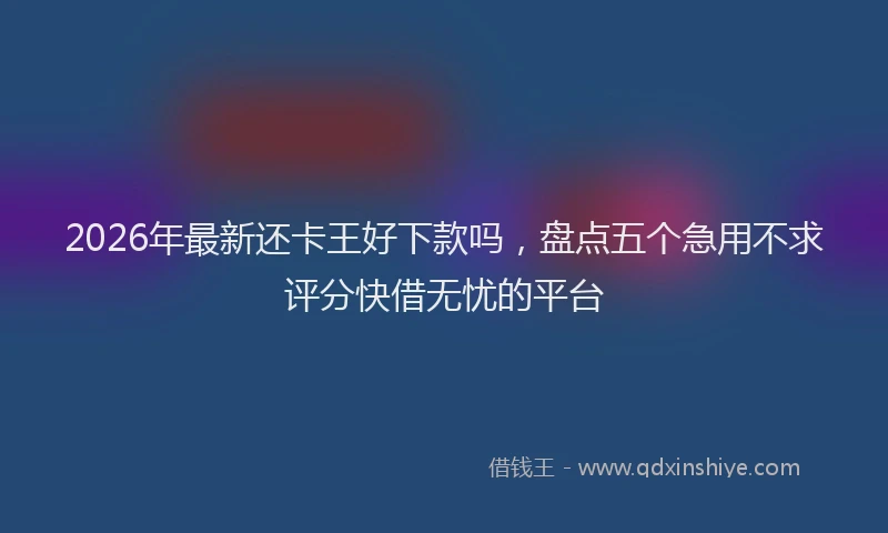 2026年最新还卡王好下款吗，盘点五个急用不求评分快借无忧的平台
