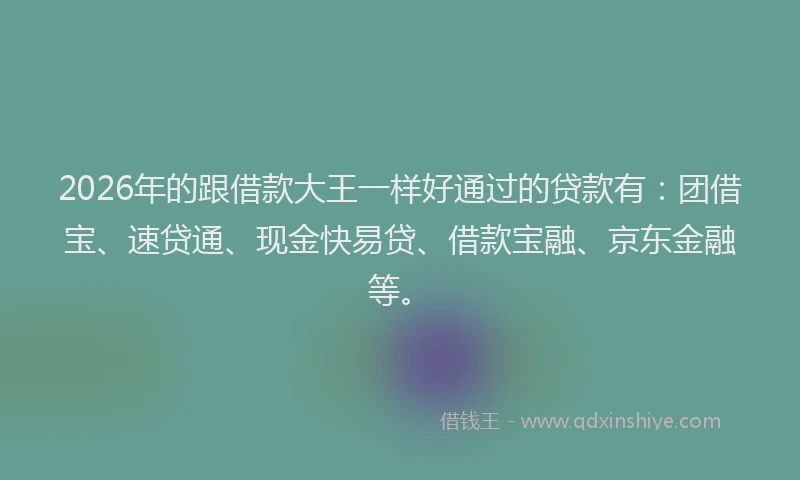 2026年的跟借款大王一样好通过的贷款有：团借宝、速贷通、现金快易贷、借款宝融、京东金融等。