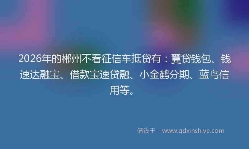 2026年的郴州不看征信车抵贷有：翼贷钱包、钱速达融宝、借款宝速贷融、小金鹤分期、蓝鸟信用等。