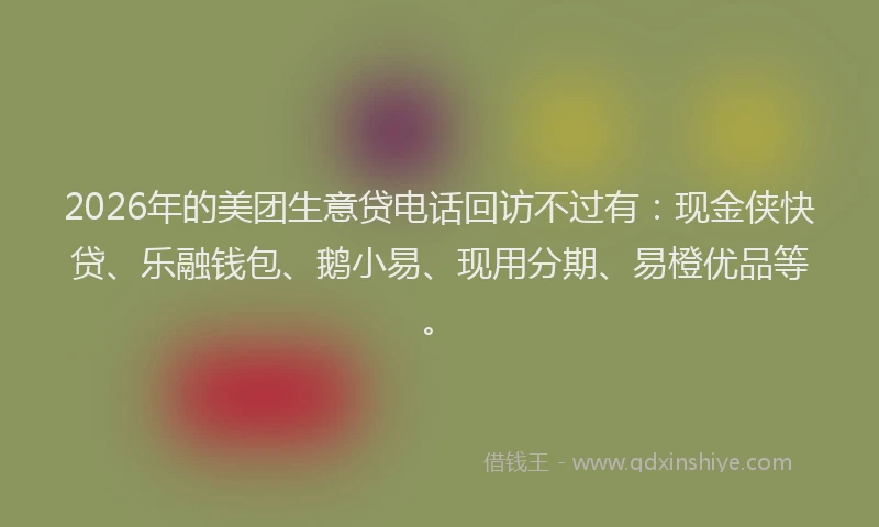 2026年的美团生意贷电话回访不过有：现金侠快贷、乐融钱包、鹅小易、现用分期、易橙优品等。