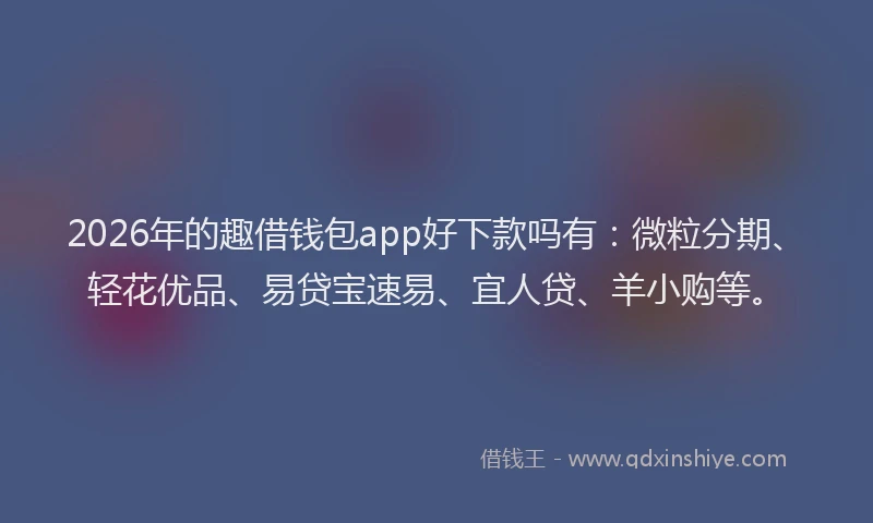2026年的趣借钱包app好下款吗有：微粒分期、轻花优品、易贷宝速易、宜人贷、羊小购等。