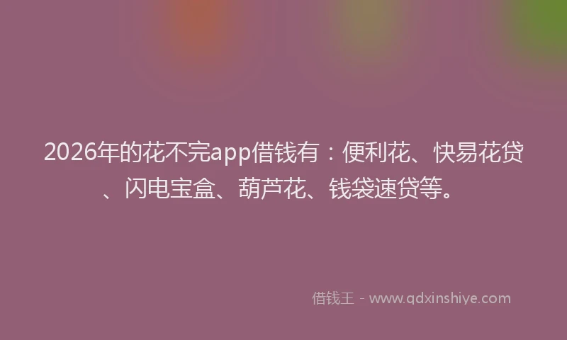 2026年的花不完app借钱有：便利花、快易花贷、闪电宝盒、葫芦花、钱袋速贷等。