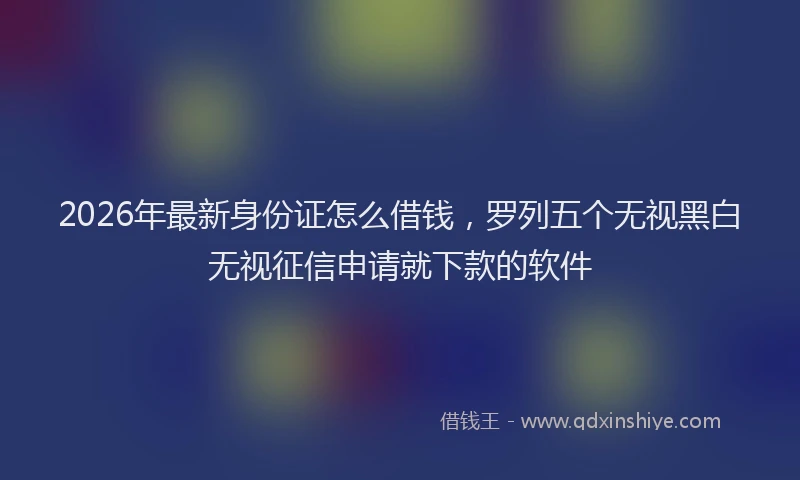 2026年最新身份证怎么借钱，罗列五个无视黑白无视征信申请就下款的软件