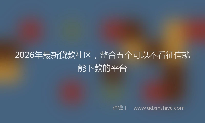 2026年最新贷款社区，整合五个可以不看征信就能下款的平台