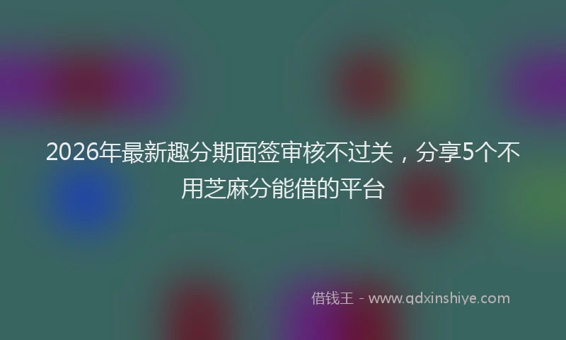 2026年最新趣分期面签审核不过关，分享5个不用芝麻分能借的平台