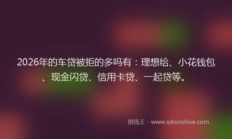 2026年的车贷被拒的多吗有：理想给、小花钱包、现金闪贷、信用卡贷、一起贷等。