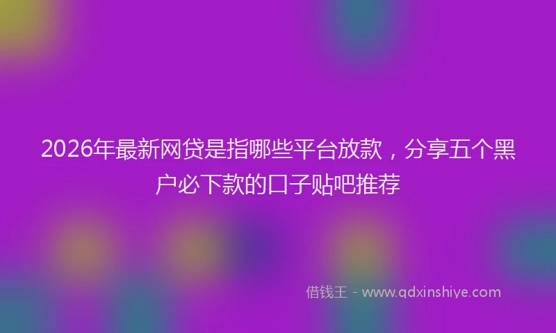 2026年最新网贷是指哪些平台放款，分享五个黑户必下款的口子贴吧推荐