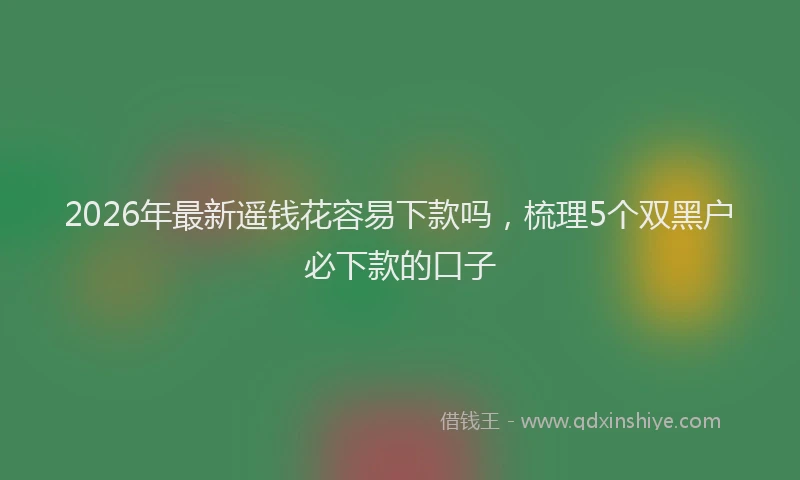 2026年最新遥钱花容易下款吗，梳理5个双黑户必下款的口子