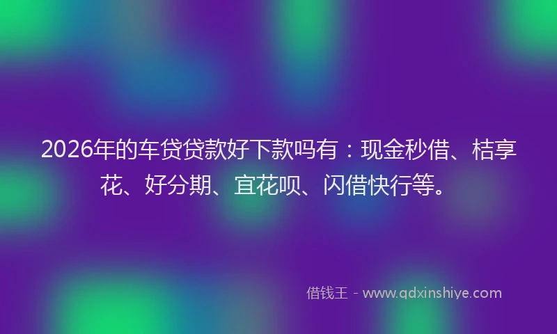 2026年的车贷贷款好下款吗有：现金秒借、桔享花、好分期、宜花呗、闪借快行等。