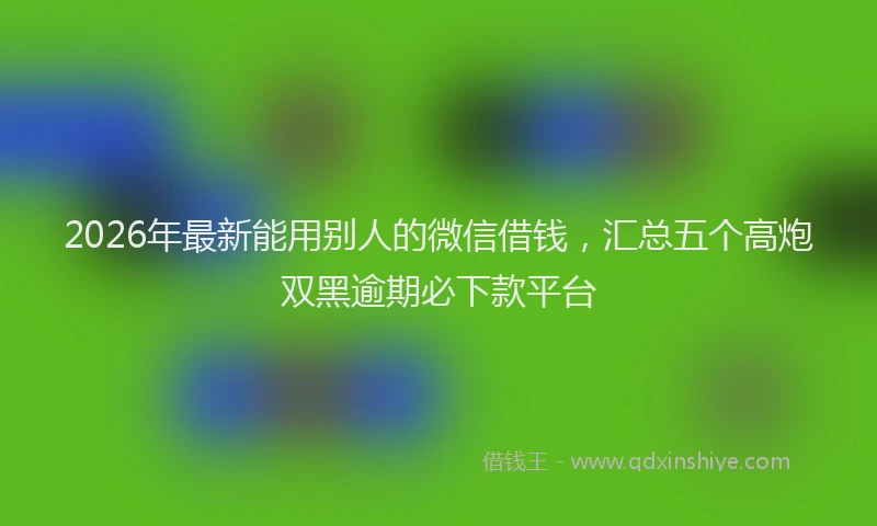 2026年最新能用别人的微信借钱，汇总五个高炮双黑逾期必下款平台