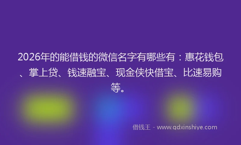 2026年的能借钱的微信名字有哪些有：惠花钱包、掌上贷、钱速融宝、现金侠快借宝、比速易购等。