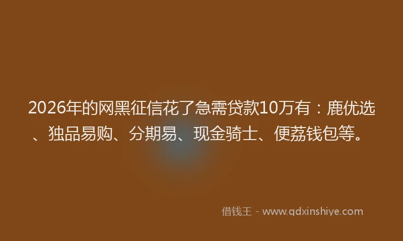 2026年的网黑征信花了急需贷款10万有：鹿优选、独品易购、分期易、现金骑士、便荔钱包等。