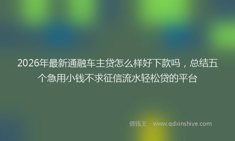 2026年最新通融车主贷怎么样好下款吗，总结五个急用小钱不求征信流水轻松贷的平台