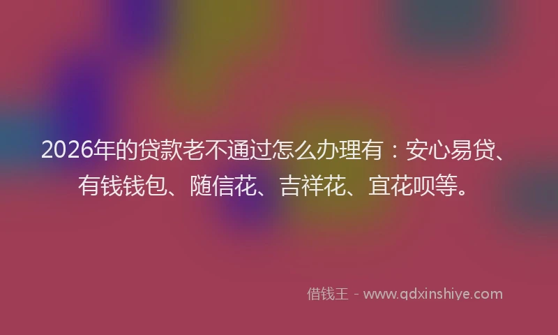 2026年的贷款老不通过怎么办理有：安心易贷、有钱钱包、随信花、吉祥花、宜花呗等。
