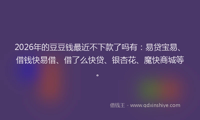 2026年的豆豆钱最近不下款了吗有：易贷宝易、借钱快易借、借了么快贷、银杏花、魔快商城等。