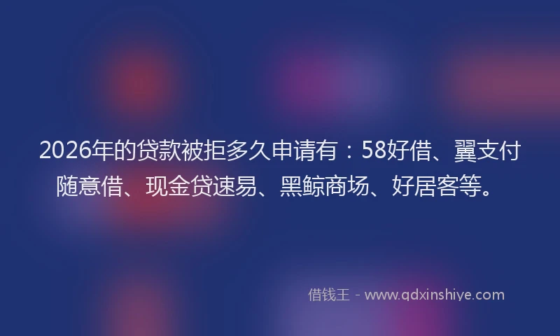 2026年的贷款被拒多久申请有：58好借、翼支付随意借、现金贷速易、黑鲸商场、好居客等。