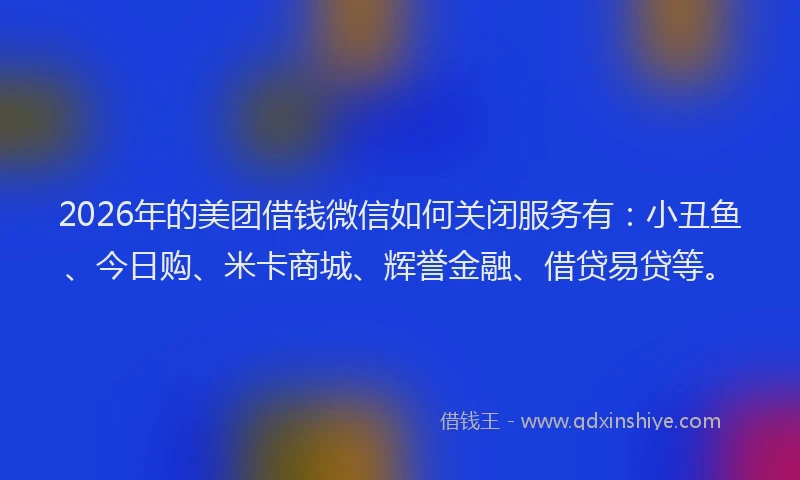 2026年的美团借钱微信如何关闭服务有：小丑鱼、今日购、米卡商城、辉誉金融、借贷易贷等。