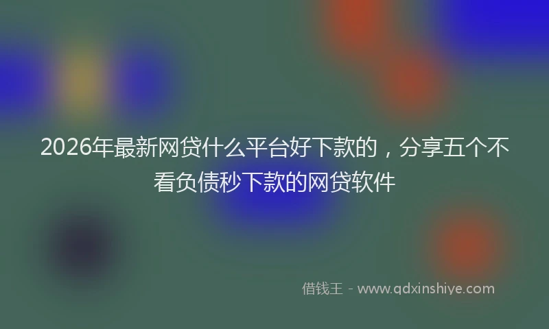 2026年最新网贷什么平台好下款的，分享五个不看负债秒下款的网贷软件