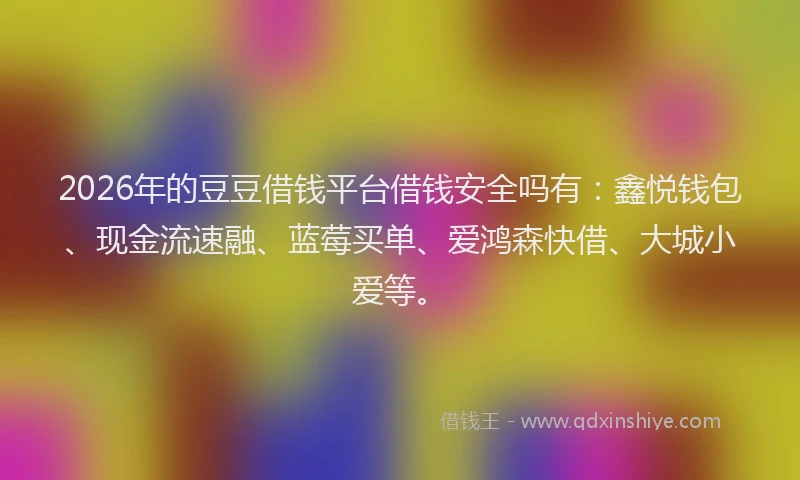 2026年的豆豆借钱平台借钱安全吗有：鑫悦钱包、现金流速融、蓝莓买单、爱鸿森快借、大城小爱等。
