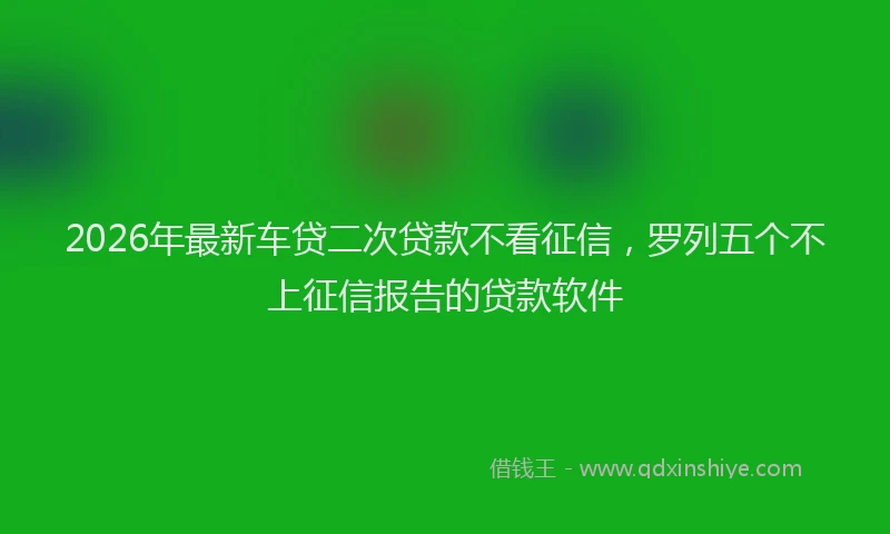 2026年最新车贷二次贷款不看征信，罗列五个不上征信报告的贷款软件