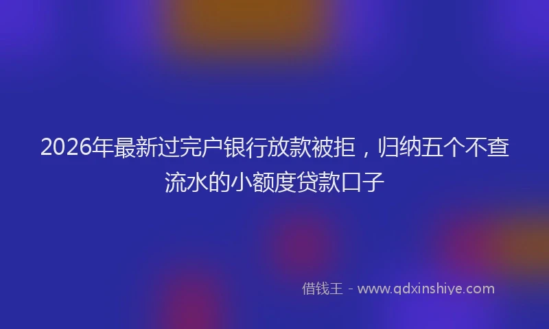 2026年最新过完户银行放款被拒，归纳五个不查流水的小额度贷款口子