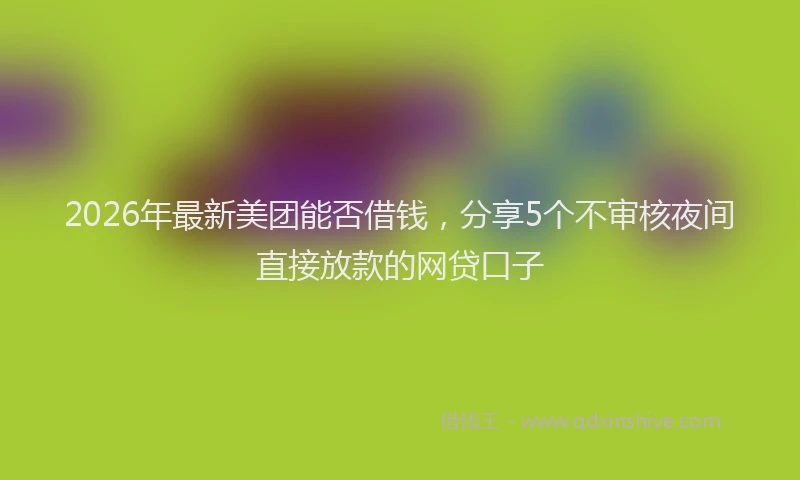 2026年最新美团能否借钱，分享5个不审核夜间直接放款的网贷口子
