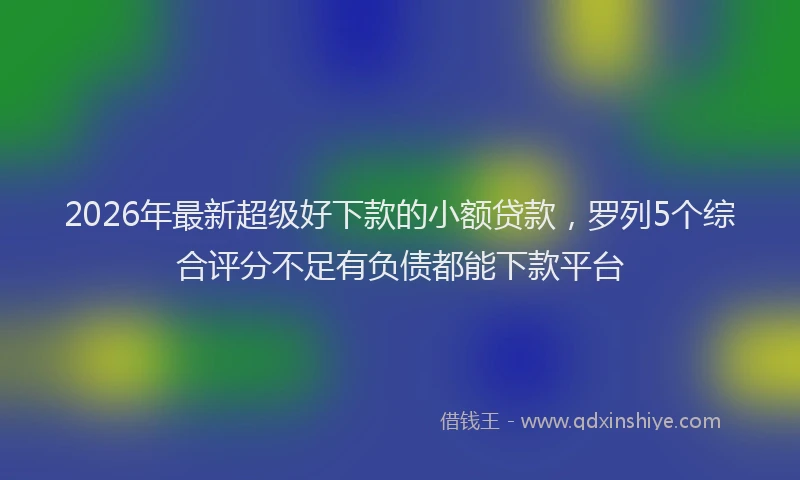 2026年最新超级好下款的小额贷款，罗列5个综合评分不足有负债都能下款平台
