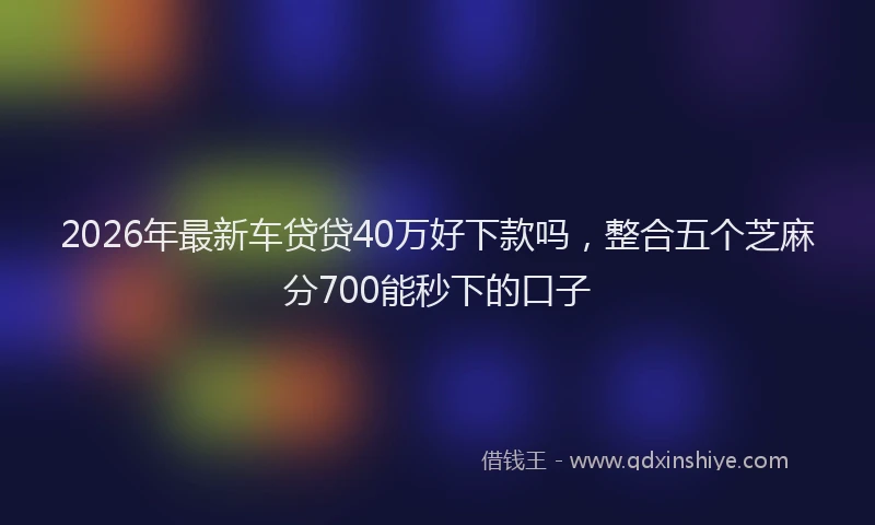 2026年最新车贷贷40万好下款吗，整合五个芝麻分700能秒下的口子