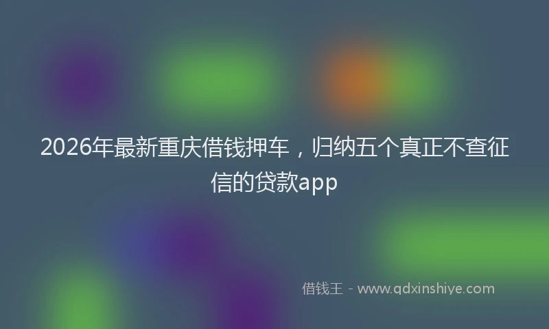 2026年最新重庆借钱押车，归纳五个真正不查征信的贷款app