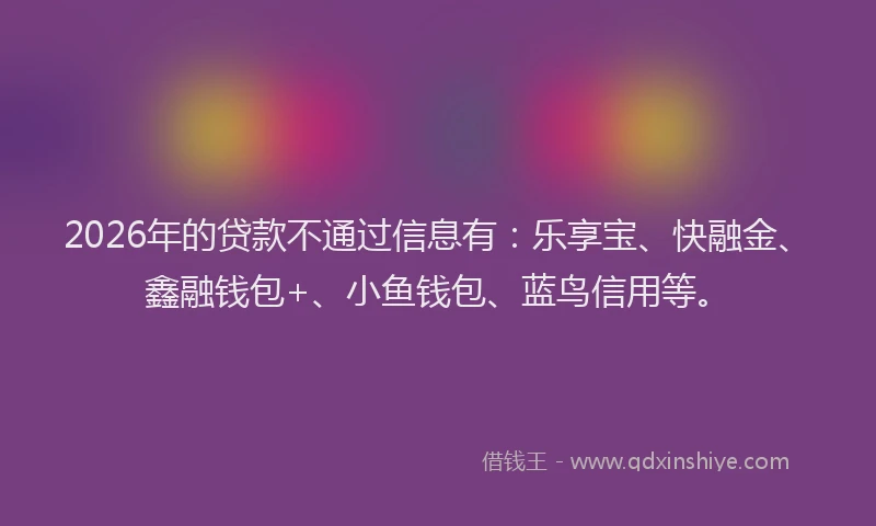 2026年的贷款不通过信息有：乐享宝、快融金、鑫融钱包+、小鱼钱包、蓝鸟信用等。