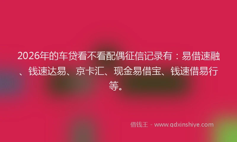 2026年的车贷看不看配偶征信记录有：易借速融、钱速达易、京卡汇、现金易借宝、钱速借易行等。