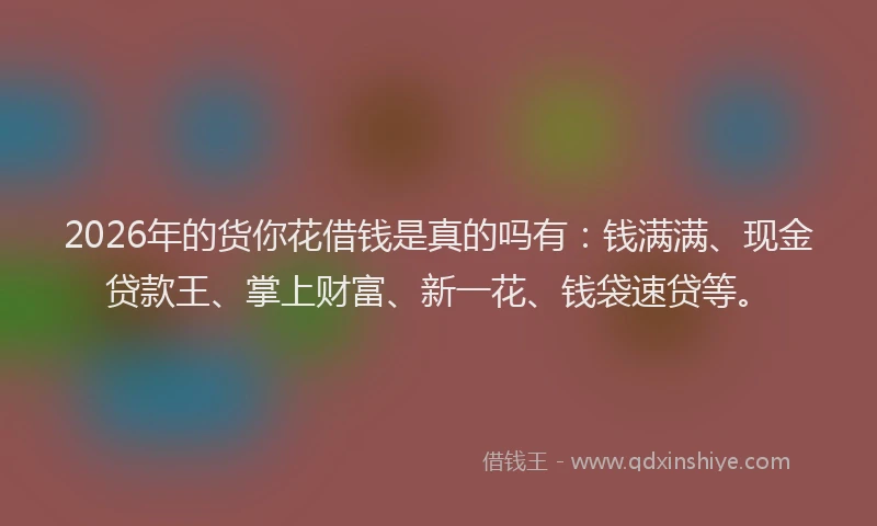 2026年的货你花借钱是真的吗有：钱满满、现金贷款王、掌上财富、新一花、钱袋速贷等。