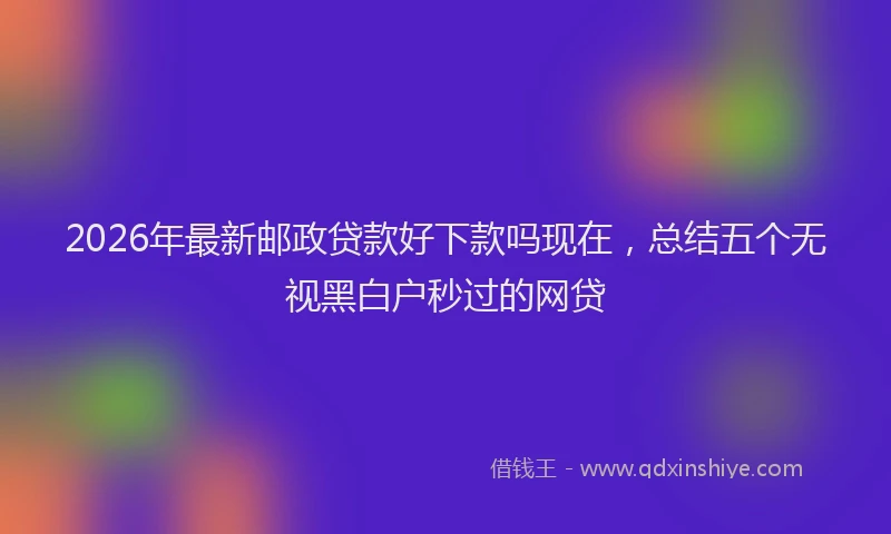 2026年最新邮政贷款好下款吗现在，总结五个无视黑白户秒过的网贷